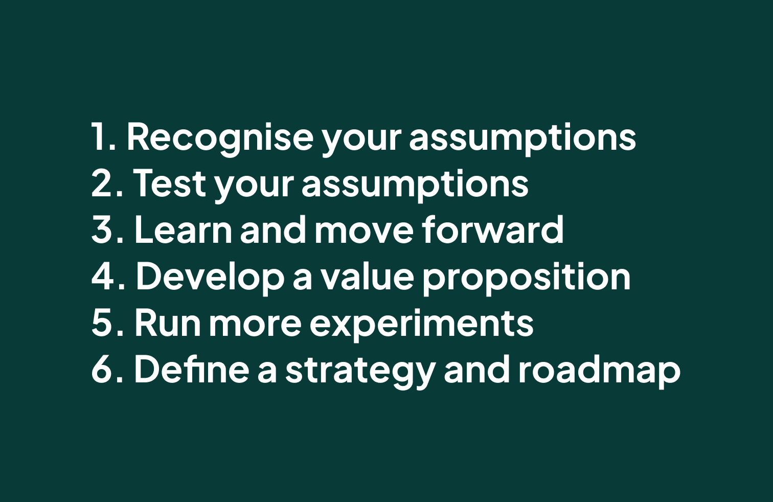 1. Recognise your assumptions
2. Test your assumptions
3. Learn and move forward
4. Develop a value proposition
5. Run more experiments
6. Define a strategy and roadmap